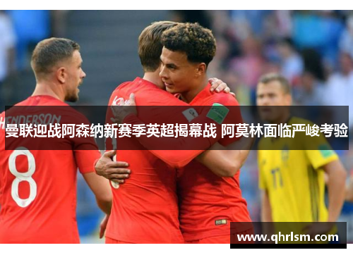 曼联迎战阿森纳新赛季英超揭幕战 阿莫林面临严峻考验 曼联迎战阿森纳新赛季英超揭幕战 阿莫林面临严峻考验