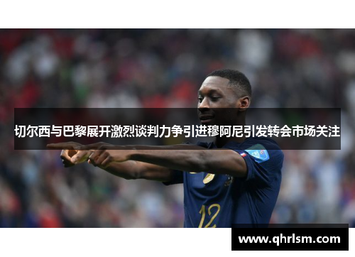 切尔西与巴黎展开激烈谈判力争引进穆阿尼引发转会市场关注 切尔西与巴黎展开激烈谈判力争引进穆阿尼引发转会市场关注