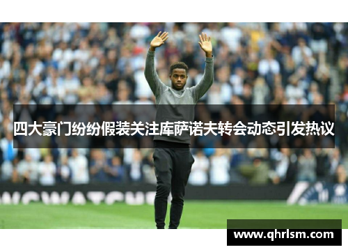 四大豪门纷纷假装关注库萨诺夫转会动态引发热议 四大豪门纷纷假装关注库萨诺夫转会动态引发热议