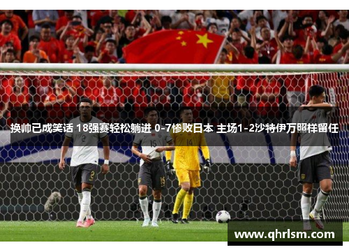 换帅已成笑话 18强赛轻松躺进 0-7惨败日本 主场1-2沙特伊万照样留任 换帅已成笑话 18强赛轻松躺进 0-7惨败日本 主场1-2沙特伊万照样留任