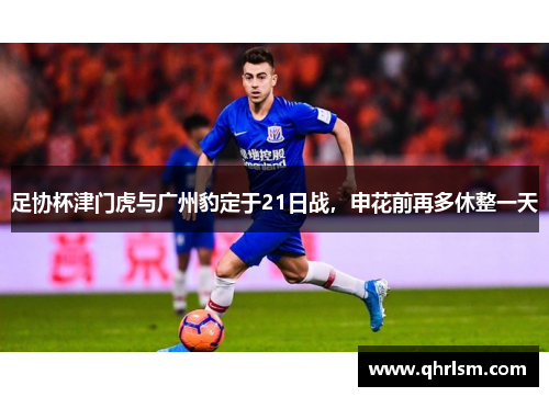 足协杯津门虎与广州豹定于21日战,申花前再多休整一天 足协杯津门虎与广州豹定于21日战,申花前再多休整一天