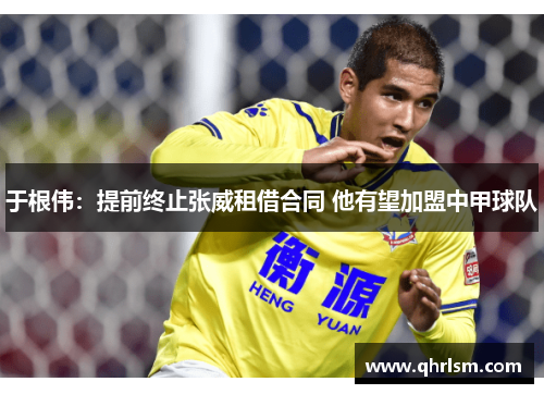 于根伟:提前终止张威租借合同 他有望加盟中甲球队 于根伟:提前终止张威租借合同 他有望加盟中甲球队